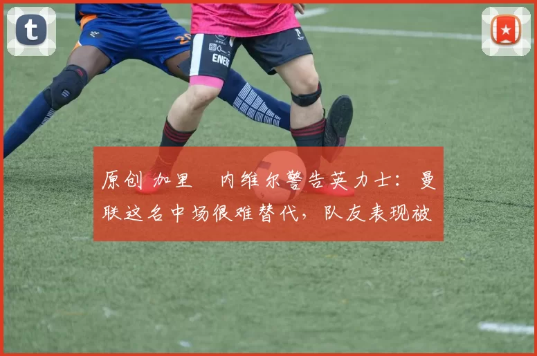 原创 加里・内维尔警告英力士：曼联这名中场很难替代，队友表现被赞 “离谱”