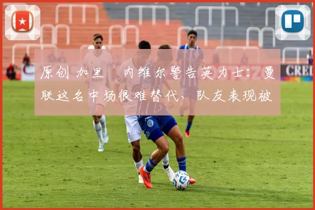 原创 加里・内维尔警告英力士：曼联这名中场很难替代，队友表现被赞 “离谱”