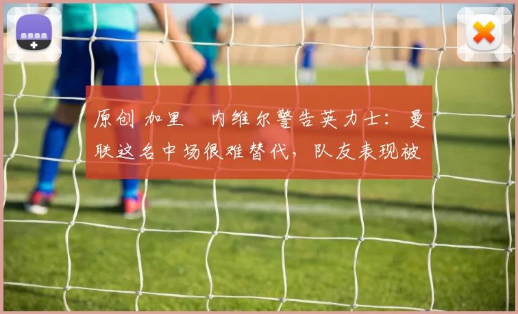 原创 加里・内维尔警告英力士:曼联这名中场很难替代,队友表现被赞 “离谱”