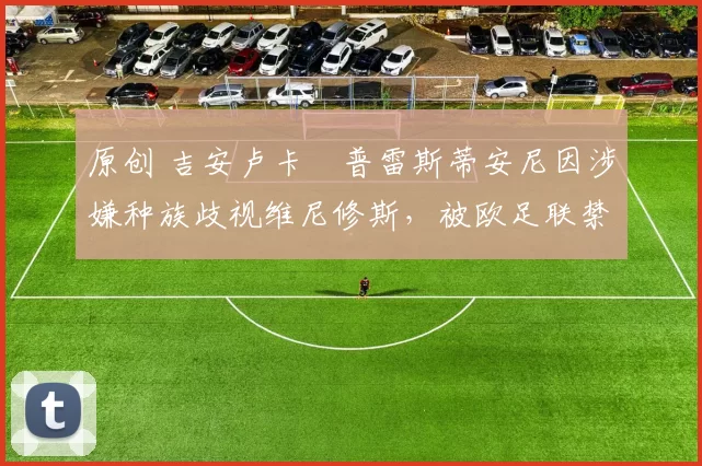 原创 吉安卢卡・普雷斯蒂安尼因涉嫌种族歧视维尼修斯,被欧足联禁赛