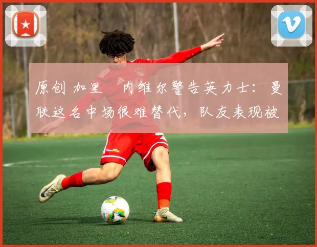 原创 加里・内维尔警告英力士：曼联这名中场很难替代，队友表现被赞 “离谱”