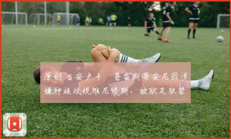 原创 吉安卢卡・普雷斯蒂安尼因涉嫌种族歧视维尼修斯，被欧足联禁赛