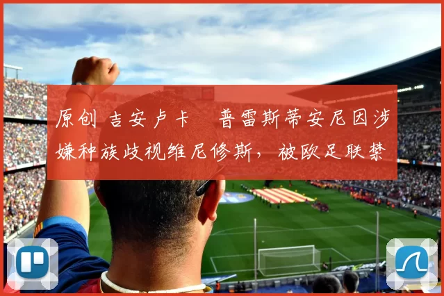 原创 吉安卢卡・普雷斯蒂安尼因涉嫌种族歧视维尼修斯,被欧足联禁赛
