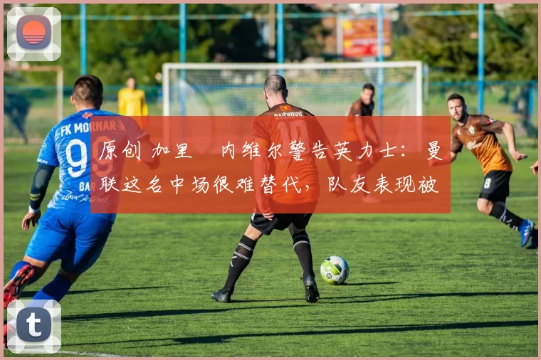 原创 加里・内维尔警告英力士：曼联这名中场很难替代，队友表现被赞 “离谱”