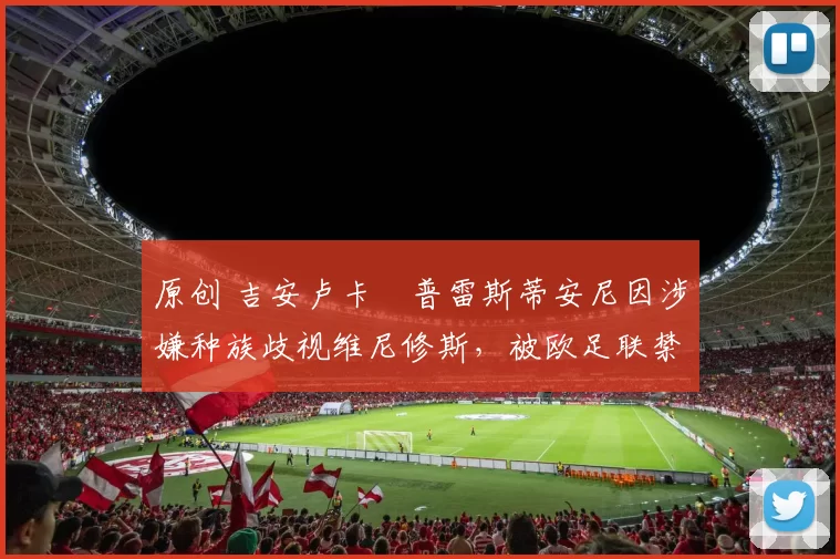 原创 吉安卢卡・普雷斯蒂安尼因涉嫌种族歧视维尼修斯，被欧足联禁赛