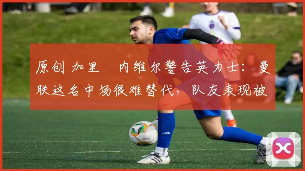 原创 加里・内维尔警告英力士：曼联这名中场很难替代，队友表现被赞 “离谱”