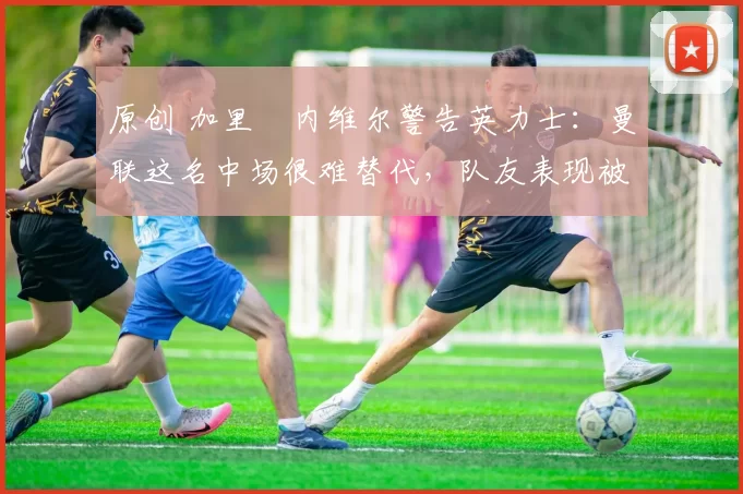 原创 加里・内维尔警告英力士：曼联这名中场很难替代，队友表现被赞 “离谱”