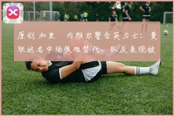 原创 加里・内维尔警告英力士：曼联这名中场很难替代，队友表现被赞 “离谱”