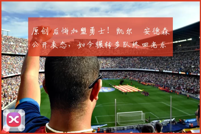 原创 后悔加盟勇士！凯尔・安德森公开表态，如今辗转多队终回老东家