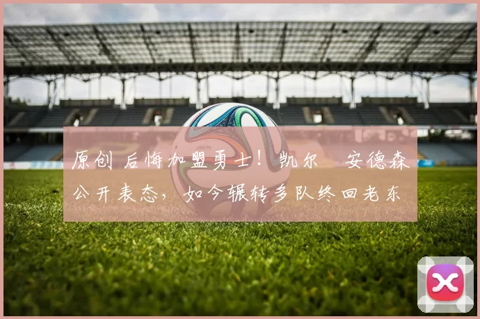 原创 后悔加盟勇士！凯尔・安德森公开表态，如今辗转多队终回老东家