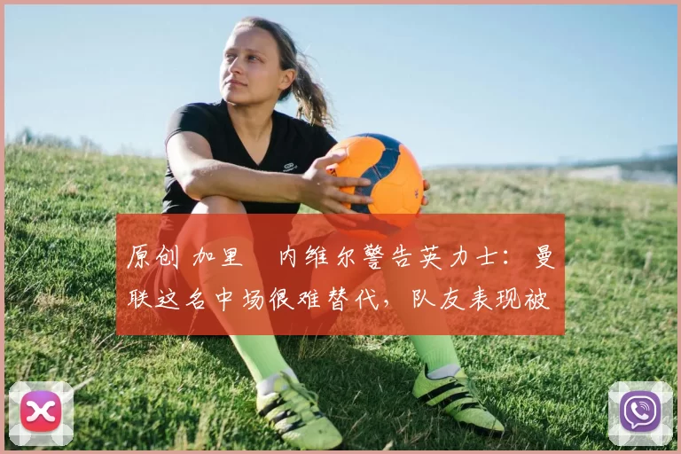 原创 加里・内维尔警告英力士：曼联这名中场很难替代，队友表现被赞 “离谱”