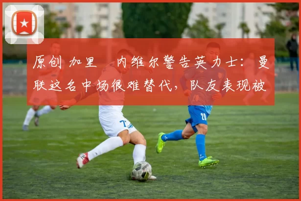 原创 加里・内维尔警告英力士:曼联这名中场很难替代,队友表现被赞 “离谱”