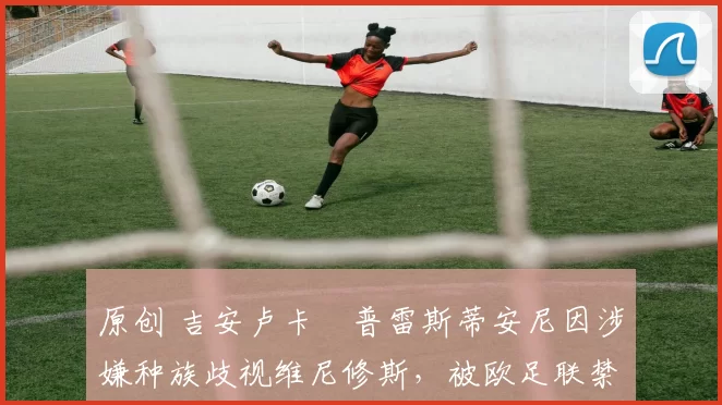 原创 吉安卢卡・普雷斯蒂安尼因涉嫌种族歧视维尼修斯，被欧足联禁赛