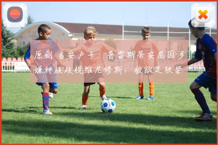 原创 吉安卢卡・普雷斯蒂安尼因涉嫌种族歧视维尼修斯,被欧足联禁赛