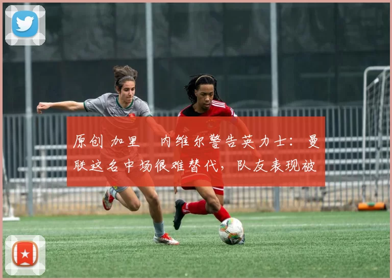 原创 加里・内维尔警告英力士：曼联这名中场很难替代，队友表现被赞 “离谱”