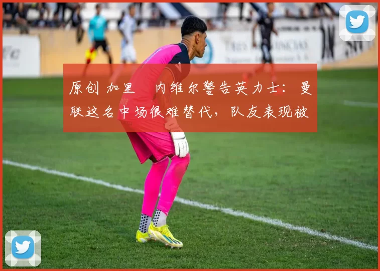 原创 加里・内维尔警告英力士：曼联这名中场很难替代，队友表现被赞 “离谱”