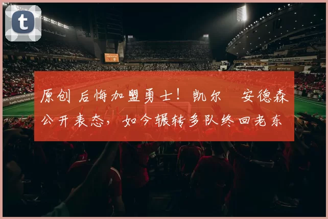 原创 后悔加盟勇士!凯尔・安德森公开表态,如今辗转多队终回老东家