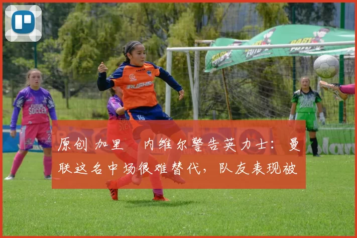 原创 加里・内维尔警告英力士：曼联这名中场很难替代，队友表现被赞 “离谱”