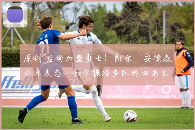 原创 后悔加盟勇士！凯尔・安德森公开表态，如今辗转多队终回老东家