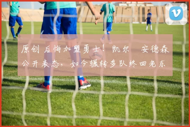 原创 后悔加盟勇士！凯尔・安德森公开表态，如今辗转多队终回老东家