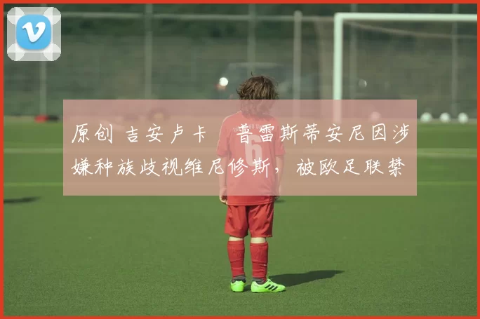 原创 吉安卢卡・普雷斯蒂安尼因涉嫌种族歧视维尼修斯,被欧足联禁赛