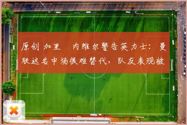 原创 加里・内维尔警告英力士：曼联这名中场很难替代，队友表现被赞 “离谱”