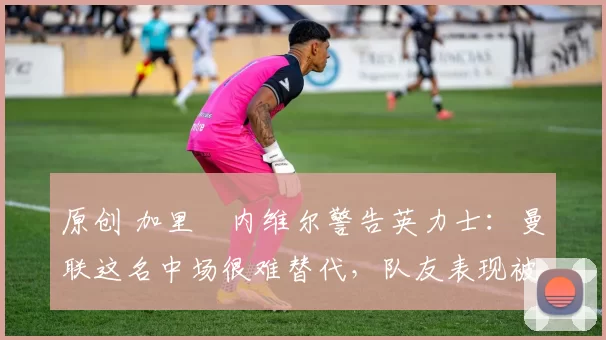 原创 加里・内维尔警告英力士:曼联这名中场很难替代,队友表现被赞 “离谱”