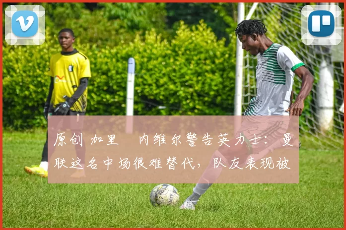 原创 加里・内维尔警告英力士：曼联这名中场很难替代，队友表现被赞 “离谱”