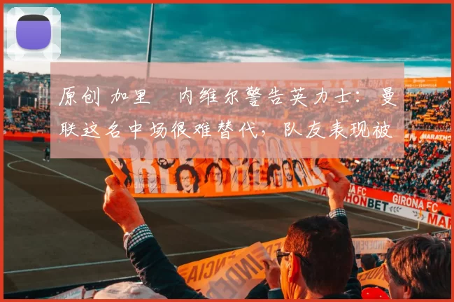 原创 加里・内维尔警告英力士：曼联这名中场很难替代，队友表现被赞 “离谱”