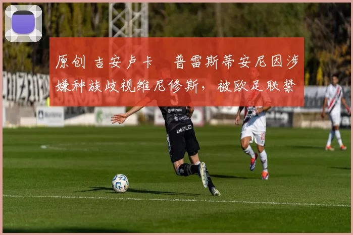 原创 吉安卢卡・普雷斯蒂安尼因涉嫌种族歧视维尼修斯,被欧足联禁赛