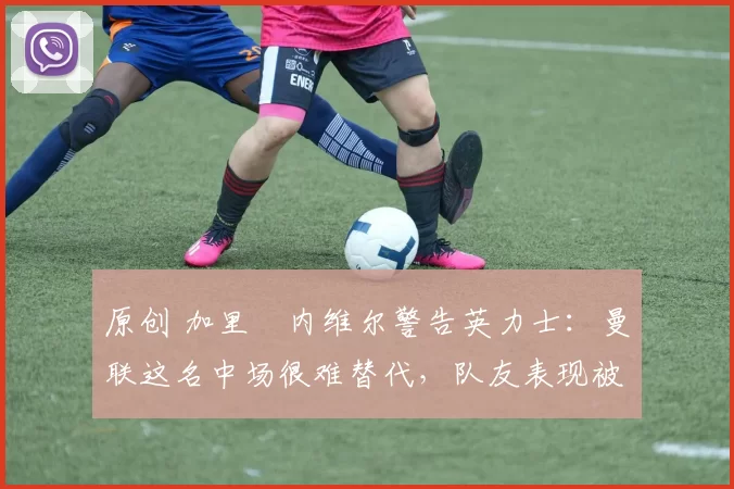 原创 加里・内维尔警告英力士:曼联这名中场很难替代,队友表现被赞 “离谱”