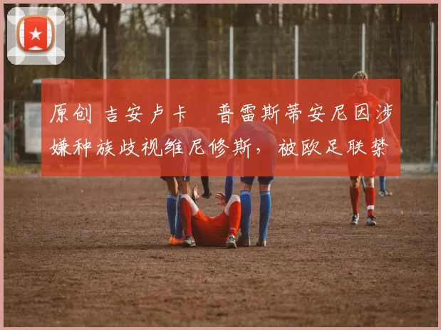 原创 吉安卢卡・普雷斯蒂安尼因涉嫌种族歧视维尼修斯,被欧足联禁赛
