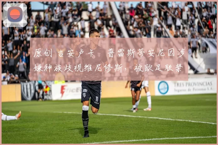 原创 吉安卢卡・普雷斯蒂安尼因涉嫌种族歧视维尼修斯,被欧足联禁赛