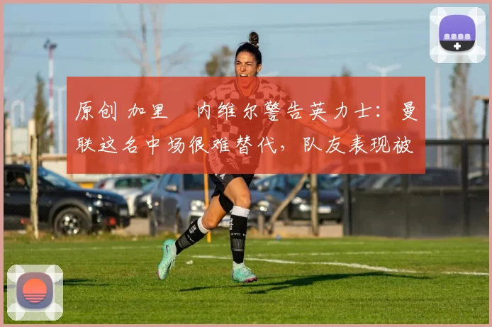 原创 加里・内维尔警告英力士：曼联这名中场很难替代，队友表现被赞 “离谱”