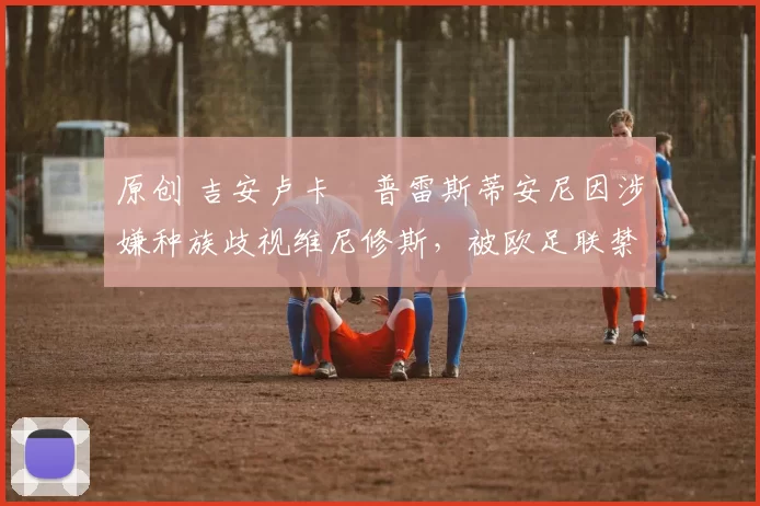 原创 吉安卢卡・普雷斯蒂安尼因涉嫌种族歧视维尼修斯，被欧足联禁赛