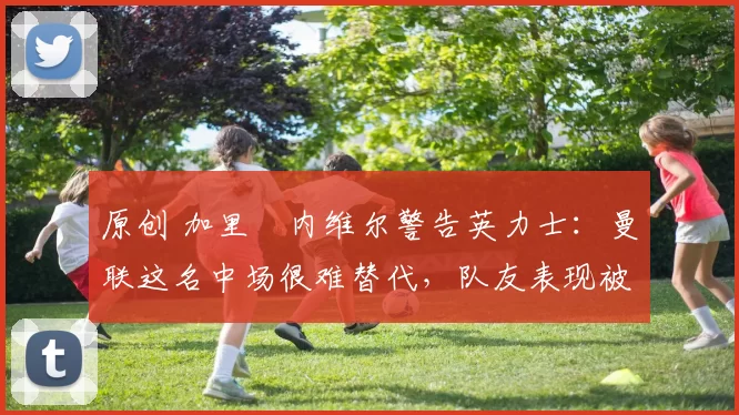 原创 加里・内维尔警告英力士：曼联这名中场很难替代，队友表现被赞 “离谱”