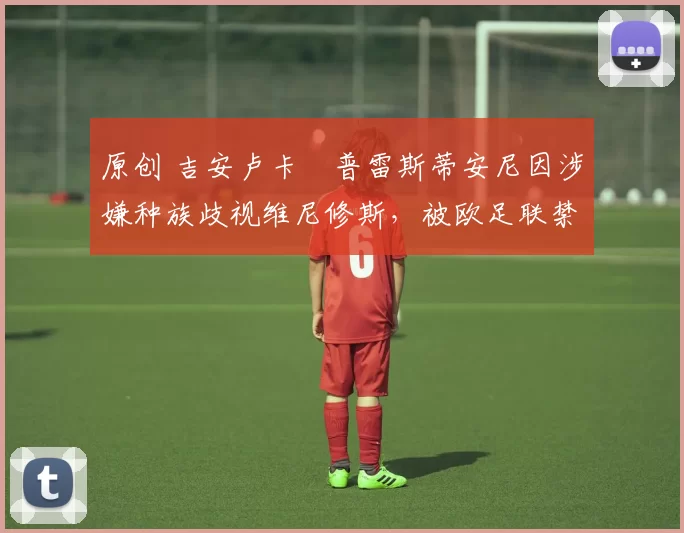 原创 吉安卢卡・普雷斯蒂安尼因涉嫌种族歧视维尼修斯，被欧足联禁赛