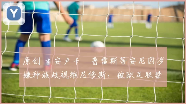 原创 吉安卢卡・普雷斯蒂安尼因涉嫌种族歧视维尼修斯,被欧足联禁赛