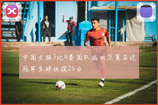 中国女排3比0泰国队成功卫冕亚运冠军朱婷独揽26分