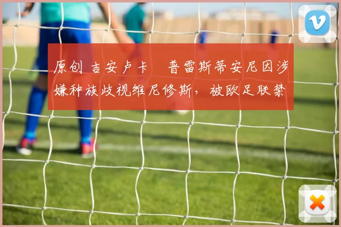 原创 吉安卢卡・普雷斯蒂安尼因涉嫌种族歧视维尼修斯，被欧足联禁赛