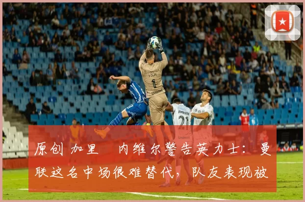 原创 加里・内维尔警告英力士:曼联这名中场很难替代,队友表现被赞 “离谱”