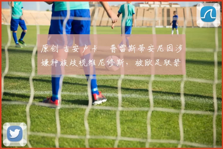 原创 吉安卢卡・普雷斯蒂安尼因涉嫌种族歧视维尼修斯,被欧足联禁赛