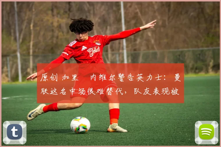 原创 加里・内维尔警告英力士：曼联这名中场很难替代，队友表现被赞 “离谱”