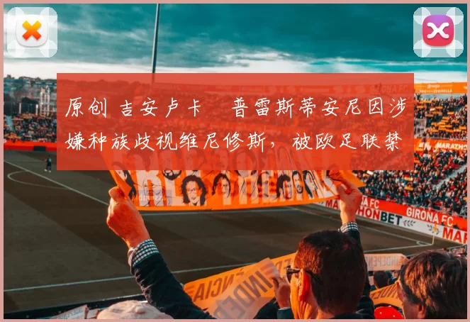 原创 吉安卢卡・普雷斯蒂安尼因涉嫌种族歧视维尼修斯，被欧足联禁赛