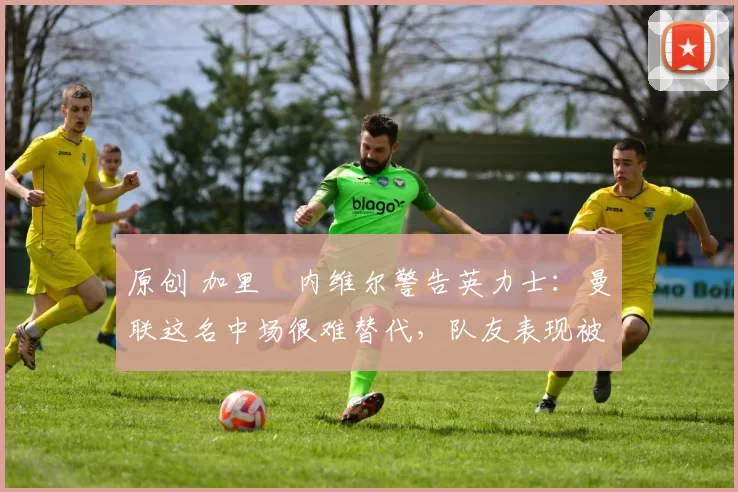 原创 加里・内维尔警告英力士：曼联这名中场很难替代，队友表现被赞 “离谱”