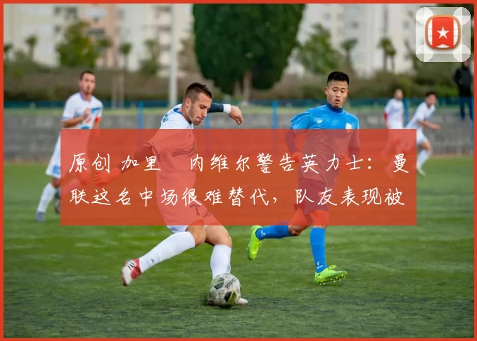 原创 加里・内维尔警告英力士:曼联这名中场很难替代,队友表现被赞 “离谱”