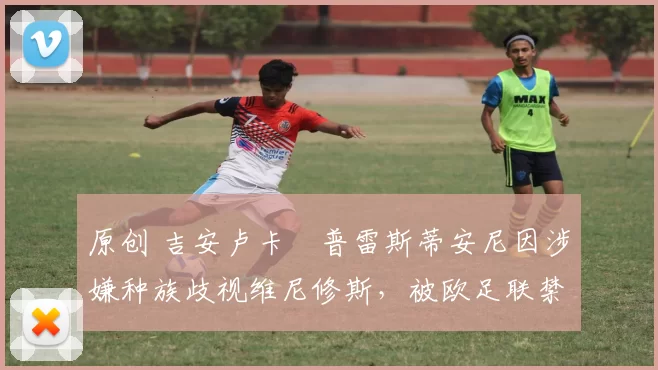 原创 吉安卢卡・普雷斯蒂安尼因涉嫌种族歧视维尼修斯,被欧足联禁赛