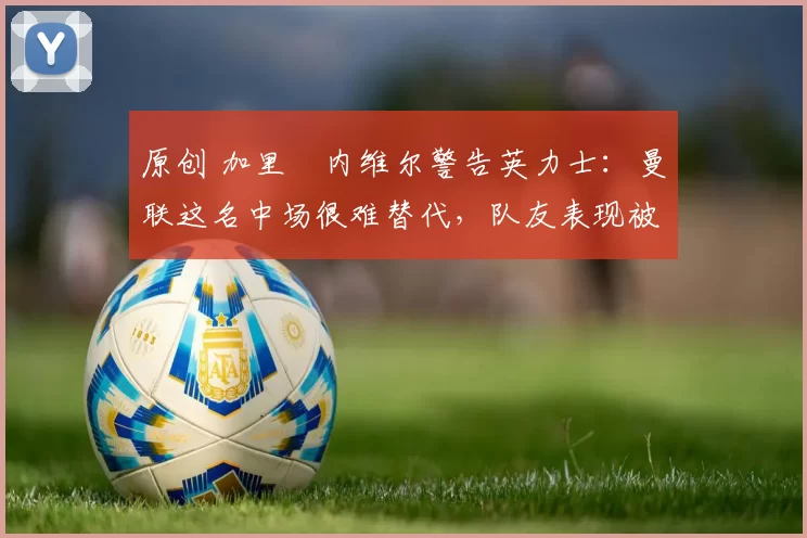 原创 加里・内维尔警告英力士：曼联这名中场很难替代，队友表现被赞 “离谱”