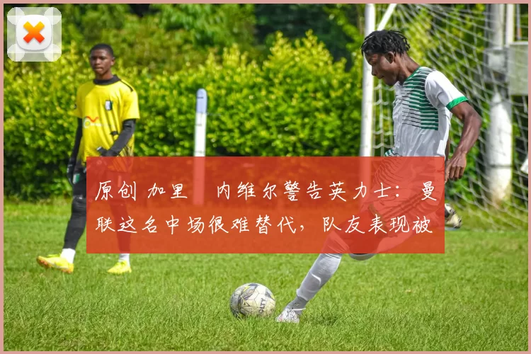 原创 加里・内维尔警告英力士：曼联这名中场很难替代，队友表现被赞 “离谱”