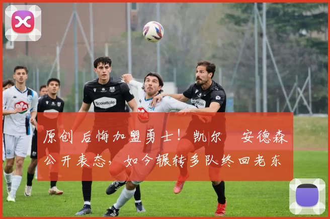 原创 后悔加盟勇士！凯尔・安德森公开表态，如今辗转多队终回老东家